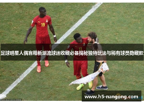 足球明星人偶盲箱新潮流球迷收藏必备揭秘独特玩法与稀有球员隐藏款