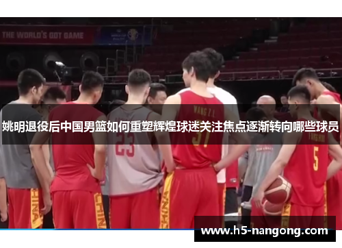 姚明退役后中国男篮如何重塑辉煌球迷关注焦点逐渐转向哪些球员