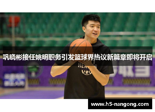 巩晓彬接任姚明职务引发篮球界热议新篇章即将开启
